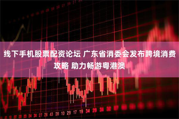线下手机股票配资论坛 广东省消委会发布跨境消费攻略 助力畅游粤港澳