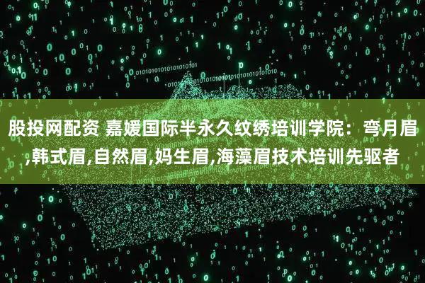股投网配资 嘉媛国际半永久纹绣培训学院：弯月眉,韩式眉,自然眉,妈生眉,海藻眉技术培训先驱者