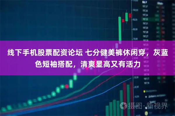 线下手机股票配资论坛 七分健美裤休闲穿，灰蓝色短袖搭配，清爽显高又有活力