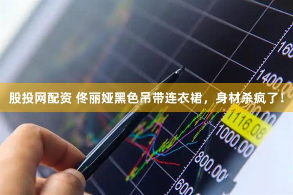 股投网配资 佟丽娅黑色吊带连衣裙，身材杀疯了！