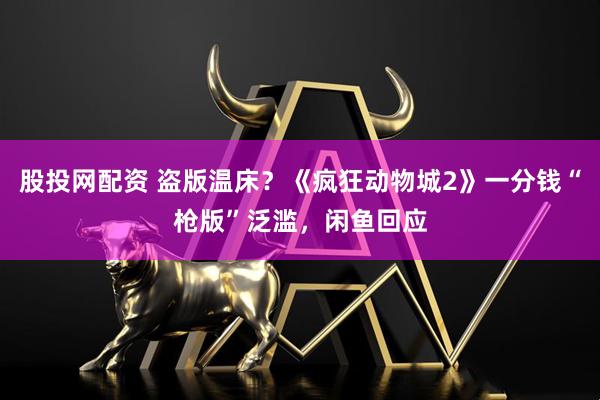 股投网配资 盗版温床？《疯狂动物城2》一分钱“枪版”泛滥，闲鱼回应