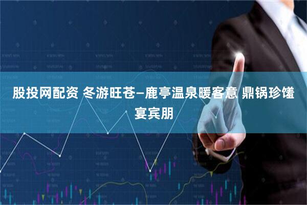 股投网配资 冬游旺苍—鹿亭温泉暖客意 鼎锅珍馐宴宾朋
