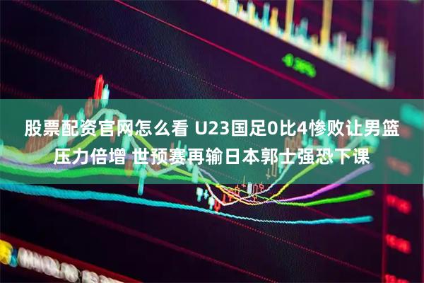 股票配资官网怎么看 U23国足0比4惨败让男篮压力倍增 世预赛再输日本郭士强恐下课