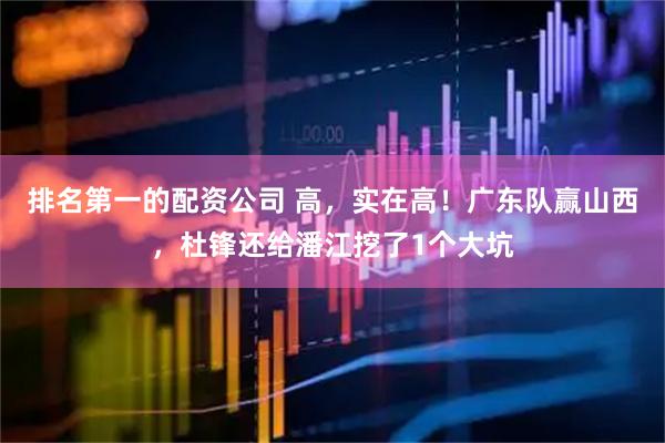 排名第一的配资公司 高，实在高！广东队赢山西，杜锋还给潘江挖了1个大坑