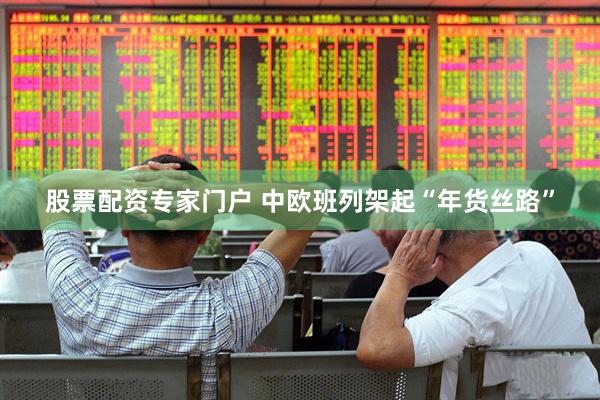 股票配资专家门户 中欧班列架起“年货丝路”
