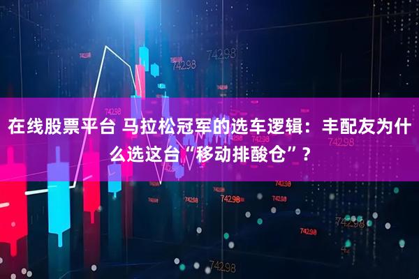 在线股票平台 马拉松冠军的选车逻辑：丰配友为什么选这台“移动排酸仓”？