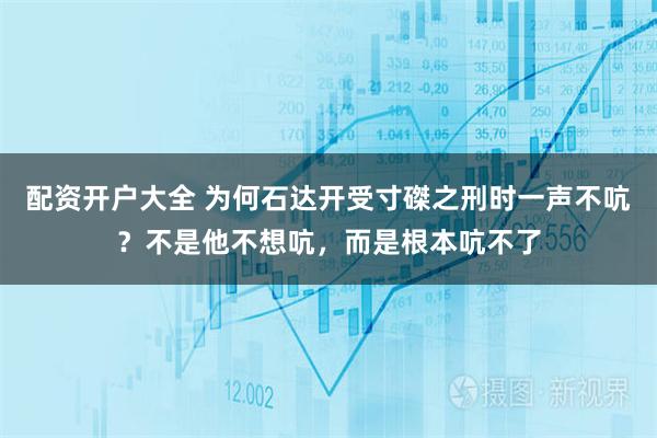配资开户大全 为何石达开受寸磔之刑时一声不吭？不是他不想吭，而是根本吭不了