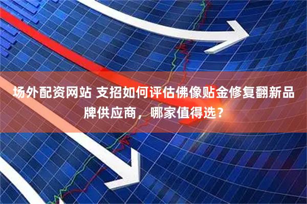 场外配资网站 支招如何评估佛像贴金修复翻新品牌供应商，哪家值得选？