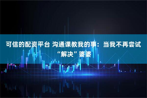 可信的配资平台 沟通课教我的事：当我不再尝试“解决”婆婆