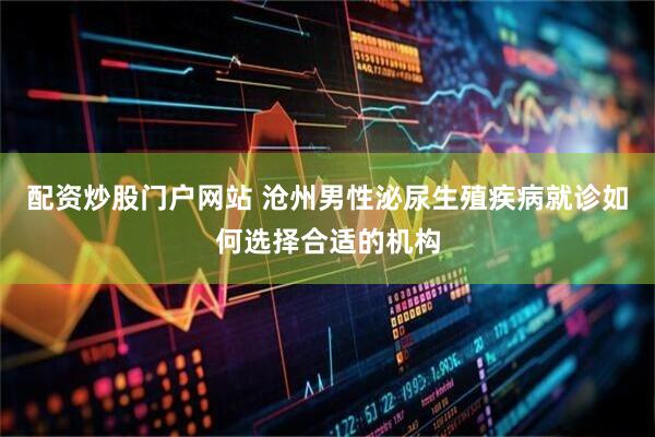 配资炒股门户网站 沧州男性泌尿生殖疾病就诊如何选择合适的机构