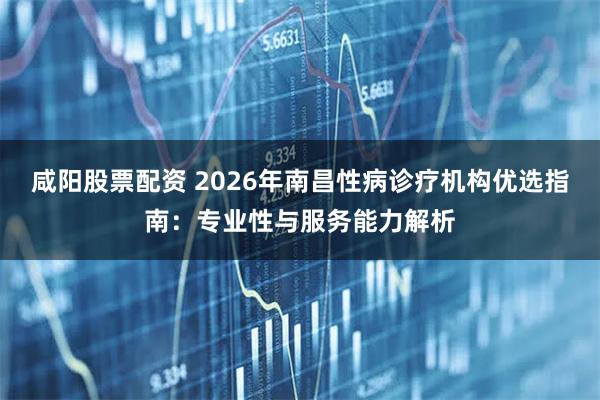 咸阳股票配资 2026年南昌性病诊疗机构优选指南：专业性与服务能力解析