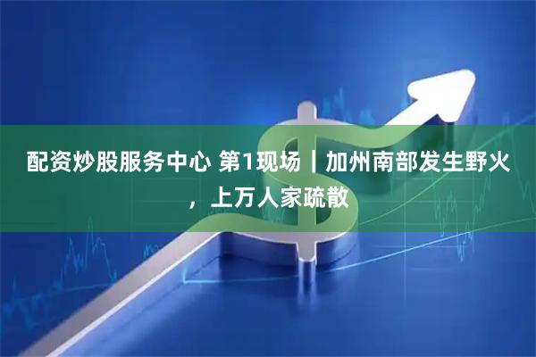 配资炒股服务中心 第1现场｜加州南部发生野火，上万人家疏散