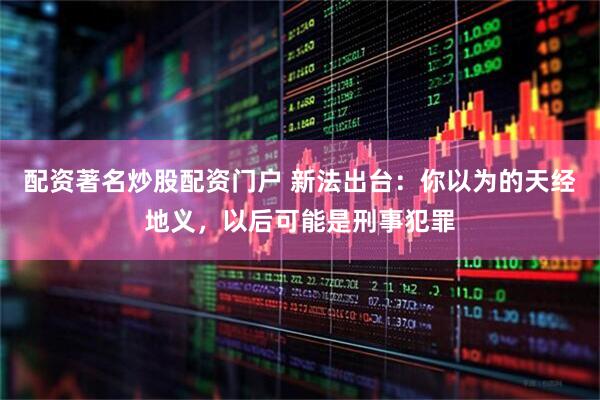 配资著名炒股配资门户 新法出台：你以为的天经地义，以后可能是刑事犯罪