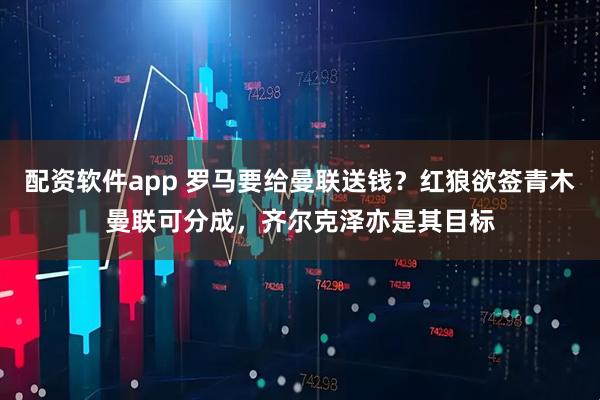 配资软件app 罗马要给曼联送钱？红狼欲签青木曼联可分成，齐尔克泽亦是其目标