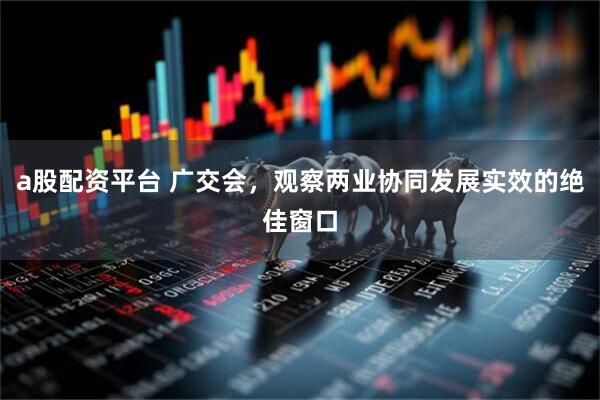 a股配资平台 广交会，观察两业协同发展实效的绝佳窗口